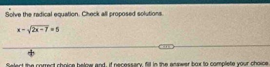 Solve the radical equation. Check all proposed solutions.
x-sqrt(2x-7)=5
Select the correct choice below and, if necessary, fill in the answer box to complete your choice