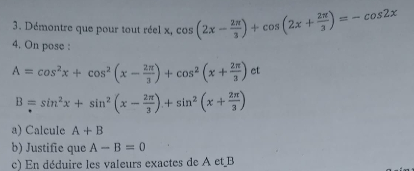 Démontre que pour tout réel x, cos (2x- 2π /3 )+cos (2x+ 2π /3 )=-cos 2x
4. On pose :
A=cos^2x+cos^2(x- 2π /3 )+cos^2(x+ 2π /3 ) ct
B=sin^2x+sin^2(x- 2π /3 )+sin^2(x+ 2π /3 )
a) Calcule A+B
b) Justifie que A-B=0
c) En déduire les valeurs exactes de A et B