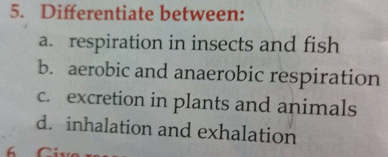 Differentiate between: 
a. respiration in insects and fish 
b. aerobic and anaerobic respiration 
c. excretion in plants and animals 
d. inhalation and exhalation 
6 Civ