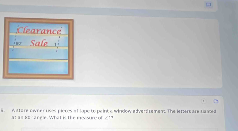 Clearance
80° Sale 
9. A store owner uses pieces of tape to paint a window advertisement. The letters are slanted 
at an 80° angle. What is the measure of ∠ 1 ?