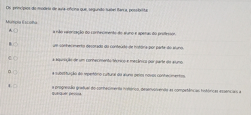 Os princípios do modelo de aula-oficina que, segundo Isabel Barca, possibilita:
Múltipla Escolha:
A. a não valorização do conhecimento do aluno e apenas do professor.
B. um conhecimento decorado do conteúdo de história por parte do aluno.
C. a aquisição de um conhecimento técnico e mecânico por parte do aluno.
D. 
a substituição do repertório cultural do aluno pelos novos conhecimentos.
E. ○ a progressão gradual do conhecimento histórico, desenvolvendo as competências históricas essenciais a
qualquer pessoa.