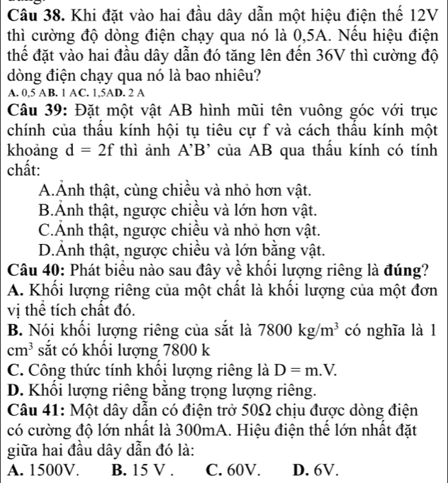 Khi đặt vào hai đầu dây dẫn một hiệu điện thế 12V
thì cường độ dòng điện chạy qua nó là 0,5A. Nếu hiệu điện
thể đặt vào hai đầu dây dẫn đó tăng lên đến 36V thì cường độ
dòng điện chạy qua nó là bao nhiêu?
A. 0,5 AB. 1 AC. 1, 5AD. 2 A
Câu 39: Đặt một vật AB hình mũi tên vuông góc với trục
chính của thầu kính hội tụ tiêu cự f và cách thầu kính một
khoảng d=2f thì ảnh A'B' của AB qua thầu kính có tính
chất:
A.Ảnh thật, cùng chiều và nhỏ hơn vật.
B.Ảnh thật, ngược chiều và lớn hơn vật.
C.Ảnh thật, ngược chiều và nhỏ hơn vật.
D.Ảnh thật, ngược chiều và lớn bằng vật.
Câu 40: Phát biểu nào sau đây về khối lượng riêng là đúng?
A. Khổi lượng riêng của một chất là khổi lượng của một đơn
vị thể tích chất đó.
B. Nói khối lượng riêng của sắt là 7800kg/m^3 có nghĩa là 1
cm^3 sắt có khổi lượng 7800 k
C. Công thức tính khối lượng riêng là D=m.V.
D. Khổi lượng riêng bằng trọng lượng riêng.
Câu 41: Một dây dẫn có điện trở 50Ω chịu được dòng điện
có cường độ lớn nhất là 300mA. Hiệu điện thể lớn nhất đặt
giữa hai đầu dây dẫn đó là:
A. 1500V. B. 15 V. C. 60V. D. 6V.