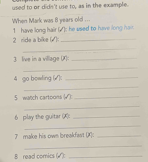 used to or didn’t use to, as in the example. 
When Mark was 8 years old ... 
1 have long hair (✓): he used to have long hair. 
2 ride a bike (✓):_ 
_ 
3 live in a village (X):_ 
_ 
4 go bowling (✓):_ 
_ 
5 watch cartoons (✓):_ 
_ 
6 play the guitar (X):_ 
_ 
7 make his own breakfast (✗):_ 
_ 
8 read comics (✓):_