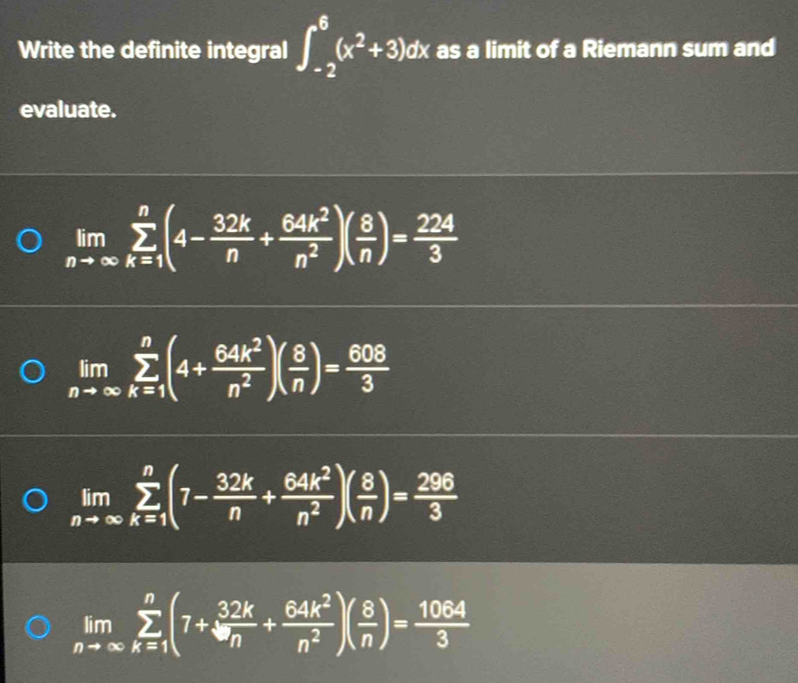 Write the definite integral ∈t _(-2)^6(x^2+3)d r 1 x as a limit of a Riemann sum and
evaluate.
limlimits _nto ∈fty sumlimits _(k=1)^n(4- 32k/n + 64k^2/n^2 )( 8/n )= 224/3 
limlimits _nto ∈fty sumlimits _(k=1)^n(4+ 64k^2/n^2 )( 8/n )= 608/3 
limlimits _nto ∈fty sumlimits _(k=1)^n(7- 32k/n + 64k^2/n^2 )( 8/n )= 296/3 
limlimits _nto ∈fty sumlimits _(k=1)^n(7+ 32k/n + 64k^2/n^2 )( 8/n )= 1064/3 