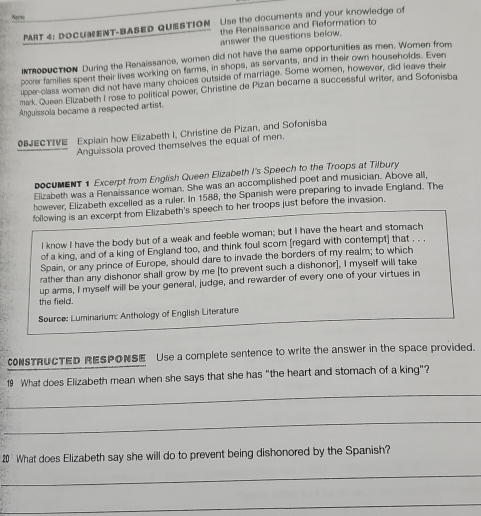 Nor so 
PART 4: DOCUMENT-BASED QUESTION Use the documents and your knowledge of 
the Renaissance and Reformation to 
answer the questions below. 
imoduction During the Renaissance, women did not have the same opportunities as men. Women from 
pccrer families spent their lives working on farms, in shops, as servants, and in their own households. Even 
upper class women did not have many choices outside of marriage. Some women, however, did leave their 
mak. Queen Elizabeth I rose to political power, Christine de Pizan became a successful writer, and Sofonisba 
Anguissola became a respected artist. 
OBJECTIVE Explain how Elizabeth I, Christine de Pizan, and Sofonisba 
Anguissola proved themselves the equal of men. 
ocuMENT1 Excerpt from English Queen Elizabeth I's Speech to the Troops at Tilbury 
Elizabeth was a Renaissance woman. She was an accomplished poet and musician. Above all, 
however, Elizabeth excelled as a ruler. In 1588, the Spanish were preparing to invade England. The 
following is an excerpt from Elizabeth's speech to her troops just before the invasion. 
I know I have the body but of a weak and feeble woman; but I have the heart and stomach 
of a king, and of a king of England too, and think foul scorn [regard with contempt] that , . . 
Spain, or any prince of Europe, should dare to invade the borders of my realm; to which 
rather than any dishonor shall grow by me [to prevent such a dishonor], I myself will take 
up arms, I myself will be your general, judge, and rewarder of every one of your virtues in 
the field. 
Source: Luminarium: Anthology of English Literature 
CONSTRUCTED RESPONSE Use a complete sentence to write the answer in the space provided. 
_ 
19 What does Elizabeth mean when she says that she has “the heart and stomach of a king”? 
_ 
20 What does Elizabeth say she will do to prevent being dishonored by the Spanish? 
_ 
_