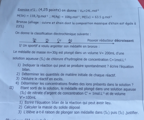 Exercice n°2 (4,25 points) on donne : V_m=24L.mol^(-1)
M(Sn)=118,7g.mol^(-1); M(Ag)=108g.mol^(-1); M(Cu)=63.5g.mol^(-1)
Bronze (alliage : cuivre et étain dont la composition massique d'étain est égale à
23%) 
On donne la classification électrochimique suivante : 
Sn H_2 Cu Ag Pouvoir réducteur décroissant 
I/ Un sportif a voulu argenter son médaille en bronze : 
Le médaille de masse m=30g est plongé dans un volume V=200mL d’une 
solution aqueuse (S_1) de chlorure d'hydrogène de concentration C=1mol.L^(-1)
1) Indiquer la réaction qui peut se produire spontanément ? écrire l'équation 
bilan. 
2) Déterminer les quantités de matière initiale de chaque réactif. 
3) Déduire le réactif en excès. 
4) Déterminer les concentrations finales des ions présents dans la solution ? 
II) Etant sorti de la solution, le médaille est plongé dans une solution aqueuse
(S_2) de nitrate d’argent de concentration C'=1mol.L^(-1) et de volume
V'=100mL
1) Ecrire l'équation bilan de la réaction qui peut avoir lieu. 
2) Calculer la masse du solide déposé 
3) L'élève a-t-il raison de plonger son médaille dans (S_1) puis (S_2) ,justifier.