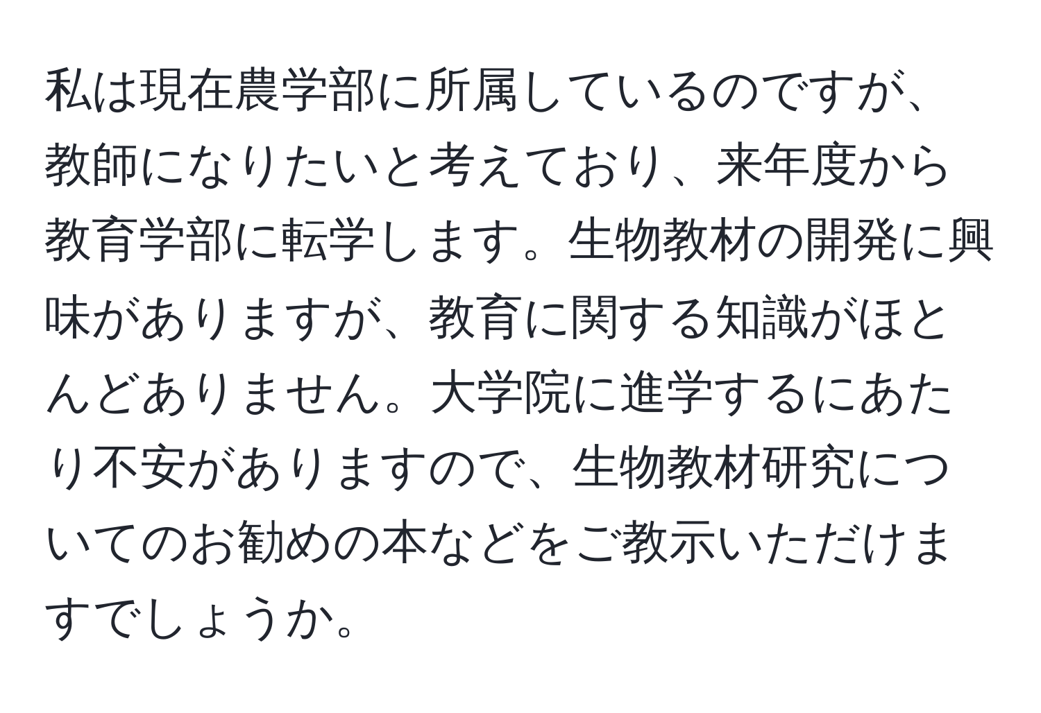 私は現在農学部に所属しているのですが、教師になりたいと考えており、来年度から教育学部に転学します。生物教材の開発に興味がありますが、教育に関する知識がほとんどありません。大学院に進学するにあたり不安がありますので、生物教材研究についてのお勧めの本などをご教示いただけますでしょうか。