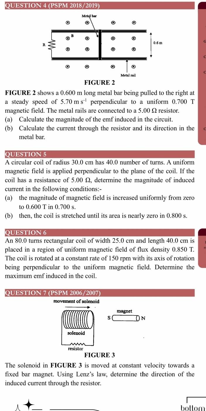 (PSPM 2018/2019) 
FIGURE 2 shows a 0.600 m long metal bar being pulled to the right at 
a steady speed of 5.70ms^(-1) perpendicular to a uniform 0.700 T
magnetic field. The metal rails are connected to a 5.00 Ω resistor. 
(a) Calculate the magnitude of the emf induced in the circuit. 
(b) Calculate the current through the resistor and its direction in the 
metal bar. 
QUESTION 5 
A circular coil of radius 30.0 cm has 40.0 number of turns. A uniform 
magnetic field is applied perpendicular to the plane of the coil. If the 
coil has a resistance of 5.00 Ω, determine the magnitude of induced 
current in the following conditions:- 
(a) the magnitude of magnetic field is increased uniformly from zero 
to 0.600 T in 0.700 s. 
(b) then, the coil is stretched until its area is nearly zero in 0.800 s. 
QUESTION 6 
An 80.0 turns rectangular coil of width 25.0 cm and length 40.0 cm is 
placed in a region of uniform magnetic field of flux density 0.850 T. 
The coil is rotated at a constant rate of 150 rpm with its axis of rotation 
being perpendicular to the uniform magnetic field. Determine the 
maximum emf induced in the coil. 
QUESTION 7 (PSPM 2006/2007) 
movement of solenoid 
magnet 
s N 
solenoid 
resistor 
FIGURE 3 
The solenoid in FIGURE 3 is moved at constant velocity towards a 
fixed bar magnet. Using Lenz’s law, determine the direction of the 
induced current through the resistor. 
bottom