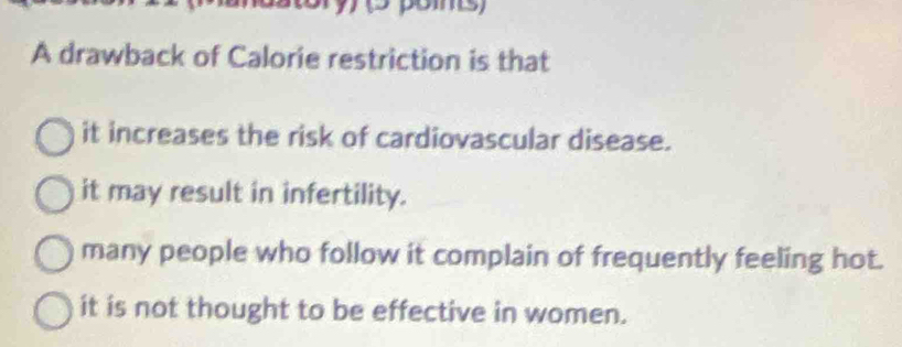 A drawback of Calorie restriction is that
it increases the risk of cardiovascular disease.
it may result in infertility.
many people who follow it complain of frequently feeling hot.
it is not thought to be effective in women.