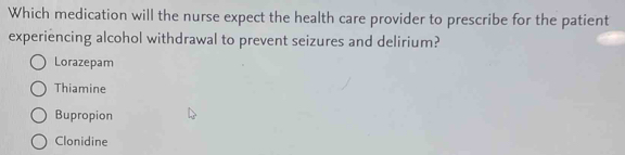 Which medication will the nurse expect the health care provider to prescribe for the patient
experiencing alcohol withdrawal to prevent seizures and delirium?
Lorazepam
Thiamine
Bupropion
Clonidine