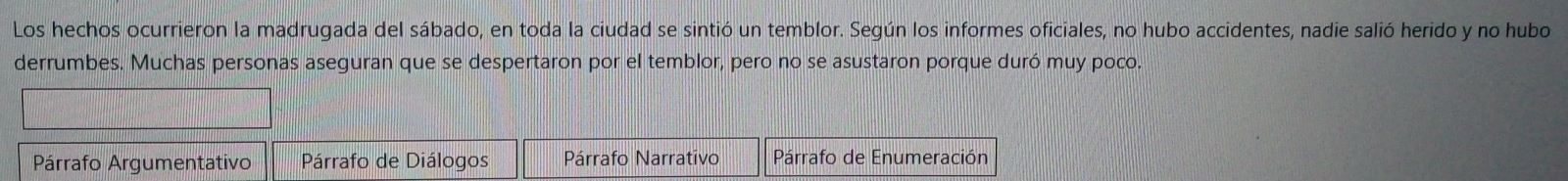 Los hechos ocurrieron la madrugada del sábado, en toda la ciudad se sintió un temblor. Según los informes oficiales, no hubo accidentes, nadie salió herido y no hubo 
derrumbes. Muchas personas aseguran que se despertaron por el temblor, pero no se asustaron porque duró muy poco. 
Párrafo Argumentativo Párrafo de Diálogos Párrafo Narrativo Párrafo de Enumeración