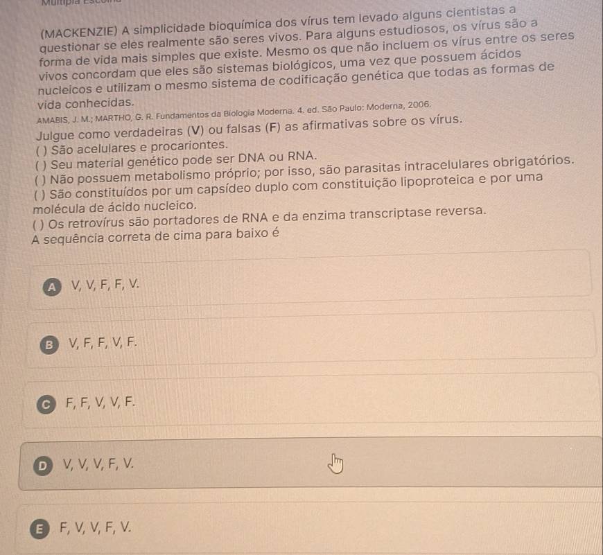 (MACKENZIE) A simplicidade bioquímica dos vírus tem levado alguns cientistas a
questionar se eles realmente são seres vivos. Para alguns estudiosos, os vírus são a
forma de vida mais simples que existe. Mesmo os que não incluem os vírus entre os seres
vivos concordam que eles são sistemas biológicos, uma vez que possuem ácidos
nucleicos e utilizam o mesmo sistema de codificação genética que todas as formas de
vida conhecidas.
AMABIS, J. M.; MARTHO, G. R. Fundamentos da Biologia Moderna. 4. ed. São Paulo: Moderna, 2006.
Julgue como verdadeiras (V) ou falsas (F) as afirmativas sobre os vírus.
 ) São acelulares e procariontes.
) Seu material genético pode ser DNA ou RNA.
 ) Não possuem metabolismo próprio; por isso, são parasitas intracelulares obrigatórios.
( ) São constituídos por um capsídeo duplo com constituição lipoproteica e por uma
molécula de ácido nucleico.
( ) Os retrovírus são portadores de RNA e da enzima transcriptase reversa.
A sequência correta de cima para baixo é
A V, V, F, F, V.
B) V, F, F, V, F.
C F, F, V, V, F.
D V, V, V, F, V.
B F, V, V, F, V.