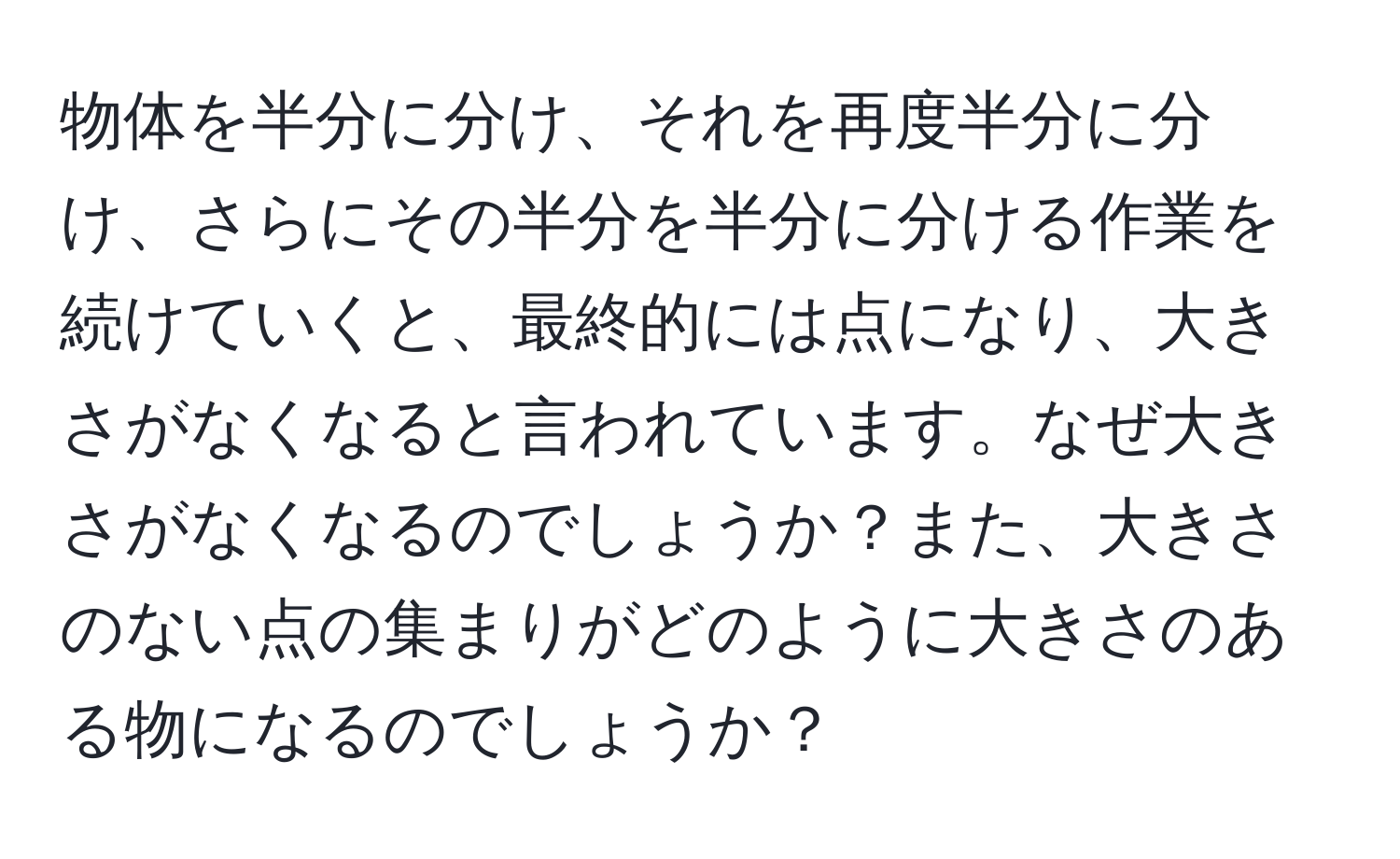 物体を半分に分け、それを再度半分に分け、さらにその半分を半分に分ける作業を続けていくと、最終的には点になり、大きさがなくなると言われています。なぜ大きさがなくなるのでしょうか？また、大きさのない点の集まりがどのように大きさのある物になるのでしょうか？