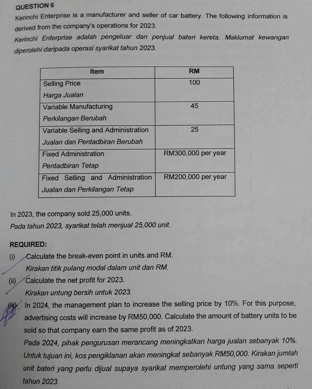 Kerinchi Enterprise is a manufacturer and seller of car battery. The following information is 
derived from the company's operations for 2023. 
Kerinchi Enterprise adalah pengeluar dan penjual bateri kereta. Maklumat kewangan 
diperolehi daripada operasi syarikat tahun 2023. 
In 2023, the company sold 25,000 units. 
Pada tahun 2023, syarikat telah menjual 25,000 unit. 
REQUIRED: 
(i) Calculate the break-even point in units and RM. 
Kirakan titik pulang modal dalam unit dan RM. 
(ii) Calculate the net profit for 2023. 
Kirakan untung bersih untuk 2023. 
In 2024, the management plan to increase the selling price by 10%. For this purpose, 
advertising costs will increase by RM50,000. Calculate the amount of battery units to be 
sold so that company earn the same profit as of 2023. 
Pada 2024, pihak pengurusan merancang meningkatkan harga jualan sebanyak 10%. 
Untuk tujuan ini, kos pengiklanan akan meningkat sebanyak RM50,000. Kirakan jumlah 
unit bateri yang perlu dijual supaya syarikat memperolehi untung yang sama seperti 
tahun 2023.