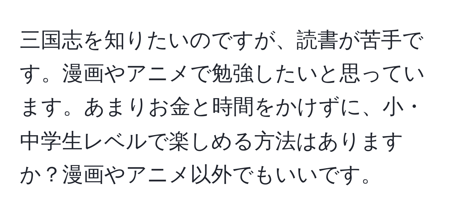 三国志を知りたいのですが、読書が苦手です。漫画やアニメで勉強したいと思っています。あまりお金と時間をかけずに、小・中学生レベルで楽しめる方法はありますか？漫画やアニメ以外でもいいです。