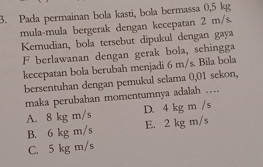 Pada permainan bola kasti, bola bermassa 0,5 kg
mula-mula bergerak dengan kecepatan 2 m/s.
Kemudian, bola tersebut dipukul dengan gaya
F berlawanan dengan gerak bola, sehingga
kecepatan bola berubah menjadi 6 m/s. Bila bola
bersentuhan dengan pemukul selama 0,01 sekon,
maka perubahan momentumnya adalah …
A. 8 kg m/s D. 4 kg m /s
B. 6 kg m/s E. 2 kg m/s
C. 5 kg m/s