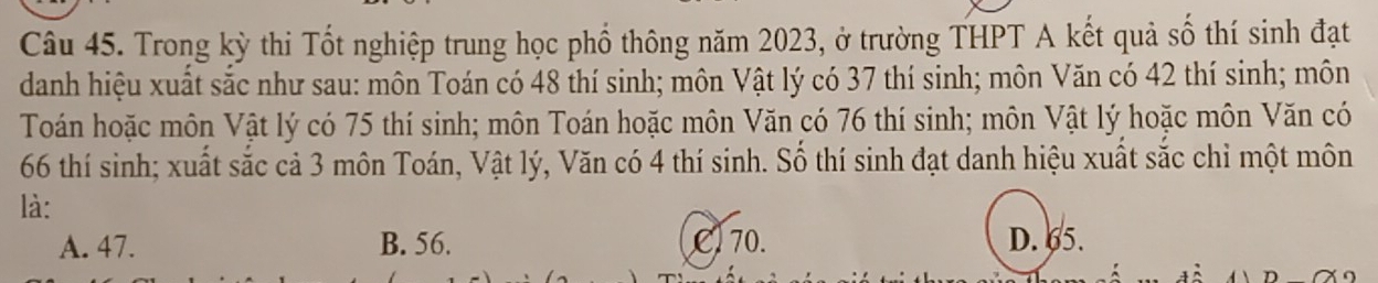 Trong kỳ thi Tốt nghiệp trung học phổ thông năm 2023, ở trường THPT A kết quả số thí sinh đạt
danh hiệu xuất sắc như sau: môn Toán có 48 thí sinh; môn Vật lý có 37 thí sinh; môn Văn có 42 thí sinh; môn
Toán hoặc môn Vật lý có 75 thí sinh; môn Toán hoặc môn Văn có 76 thí sinh; môn Vật lý hoặc môn Văn có
66 thí sinh; xuất sắc cả 3 môn Toán, Vật lý, Văn có 4 thí sinh. Số thí sinh đạt danh hiệu xuất sắc chỉ một môn
là:
A. 47. B. 56. Cl 70. D. 65.
n