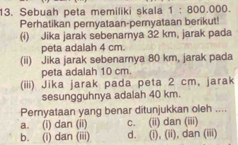 Sebuah peta memiliki skala 1:800.000. 
Perhatikan pernyataan-pernyataan berikut!
(i) Jika jarak sebenarnya 32 km, jarak pada
peta adalah 4 cm.
(ii) Jika jarak sebenarnya 80 km, jarak pada
peta adalah 10 cm.
(iii) Jika jarak pada peta 2 cm, jarak
sesungguhnya adalah 40 km.
Pernyataan yang benar ditunjukkan oleh ....
a. (i) dan (ii) c. (ii) dan (iii)
b. (i) dan (iii) d. (i), (ii), dan (iii)