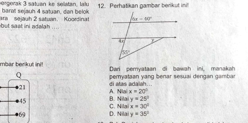 ergerak 3 satuan ke selatan, lalu 12. Perhatikan gambar berikut ini!
barat sejauh 4 satuan, dan belok
ara sejauh 2 satuan. Koordinat
but saat ini adalah ....
mbar berikut ini!
Dari pernyataan di bawah ini, manakah
pernyataan yang benar sesuai dengan gambar
di atas adalah...
A. Nlai x=20°
B. Nilai y=25^0
C. Nilai x=30°
D. Nilai y=35°