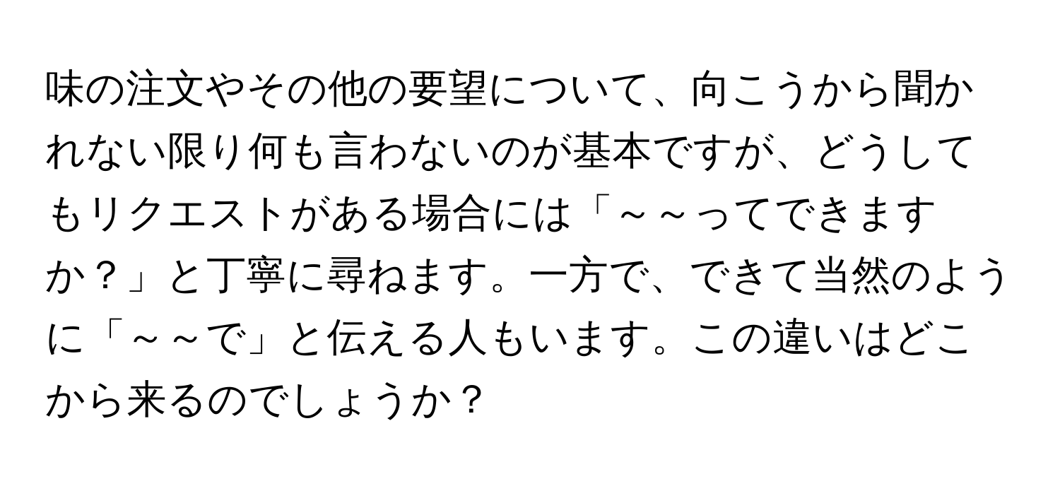 味の注文やその他の要望について、向こうから聞かれない限り何も言わないのが基本ですが、どうしてもリクエストがある場合には「～～ってできますか？」と丁寧に尋ねます。一方で、できて当然のように「～～で」と伝える人もいます。この違いはどこから来るのでしょうか？