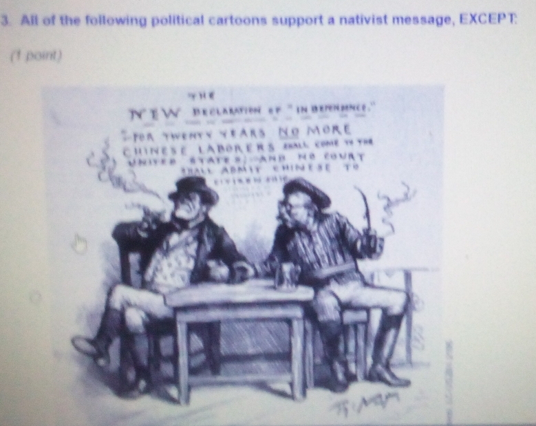 All of the following political cartoons support a nativist message, EXCEPT: 
(1 point) 
=y r e 
`n t w beclaration of `` in bependenc e . '' 
T For twenty years No Mor e 
C H IN E S E L A B OR, E RS eball come ty the 
Unites étate s. And no court 
hall Abmit chin ese to