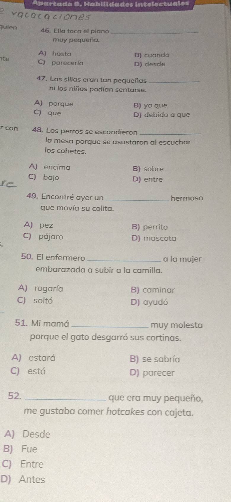 Apartado B. Habilidades intelectuales
quien 46. Ella toca el piano_
muy pequeña.
A) hasta B) cuando
te C) parecería
D) desde
47. Las sillas eran tan pequeñas_
ni los niños podían sentarse.
A) porque B) ya que
C) que D) debido a que
r con 48. Los perros se escondieron_
la mesa porque se asustaron al escuchar
los cohetes.
A) encima B) sobre
C) bajo D) entre
49. Encontré ayer un _hermoso
que movía su colita.
A) pez B) perrito
C) pájaro D) mascota
50. El enfermero _a la mujer
embarazada a subir a la camilla.
A) rogaría B) caminar
C) soltó D) ayudó
51. Mi mamá _muy molesta
porque el gato desgarró sus cortinas.
A) estará B) se sabría
C) está D) parecer
52. _que era muy pequeño,
me gustaba comer hotcakes con cajeta.
A) Desde
B) Fue
C) Entre
D) Antes