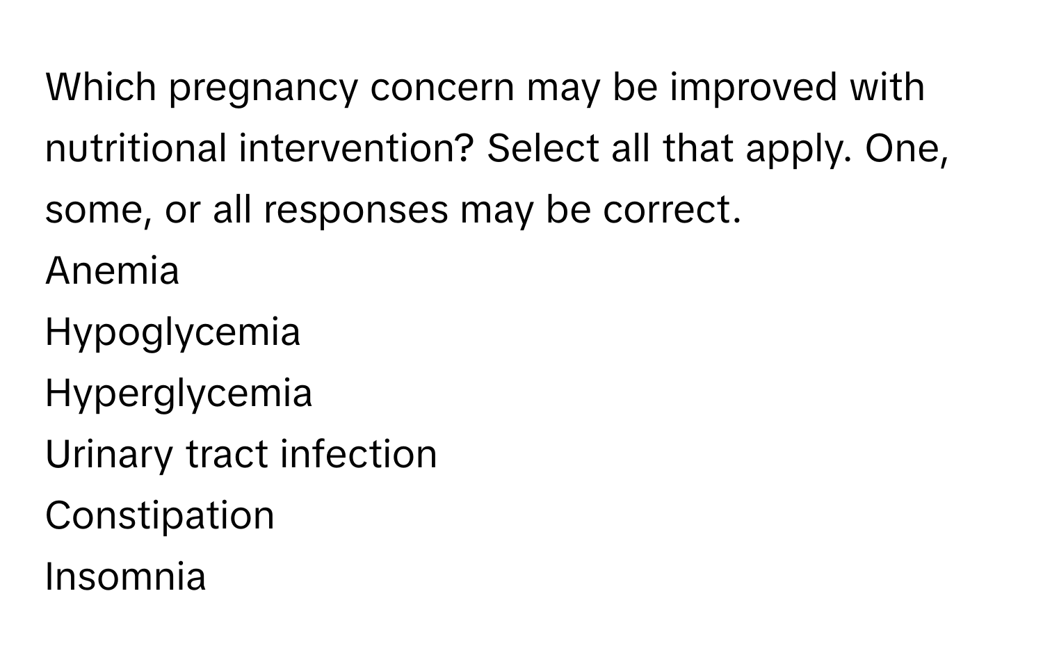 Which pregnancy concern may be improved with nutritional intervention? Select all that apply. One, some, or all responses may be correct.
Anemia
Hypoglycemia
Hyperglycemia
Urinary tract infection
Constipation
Insomnia