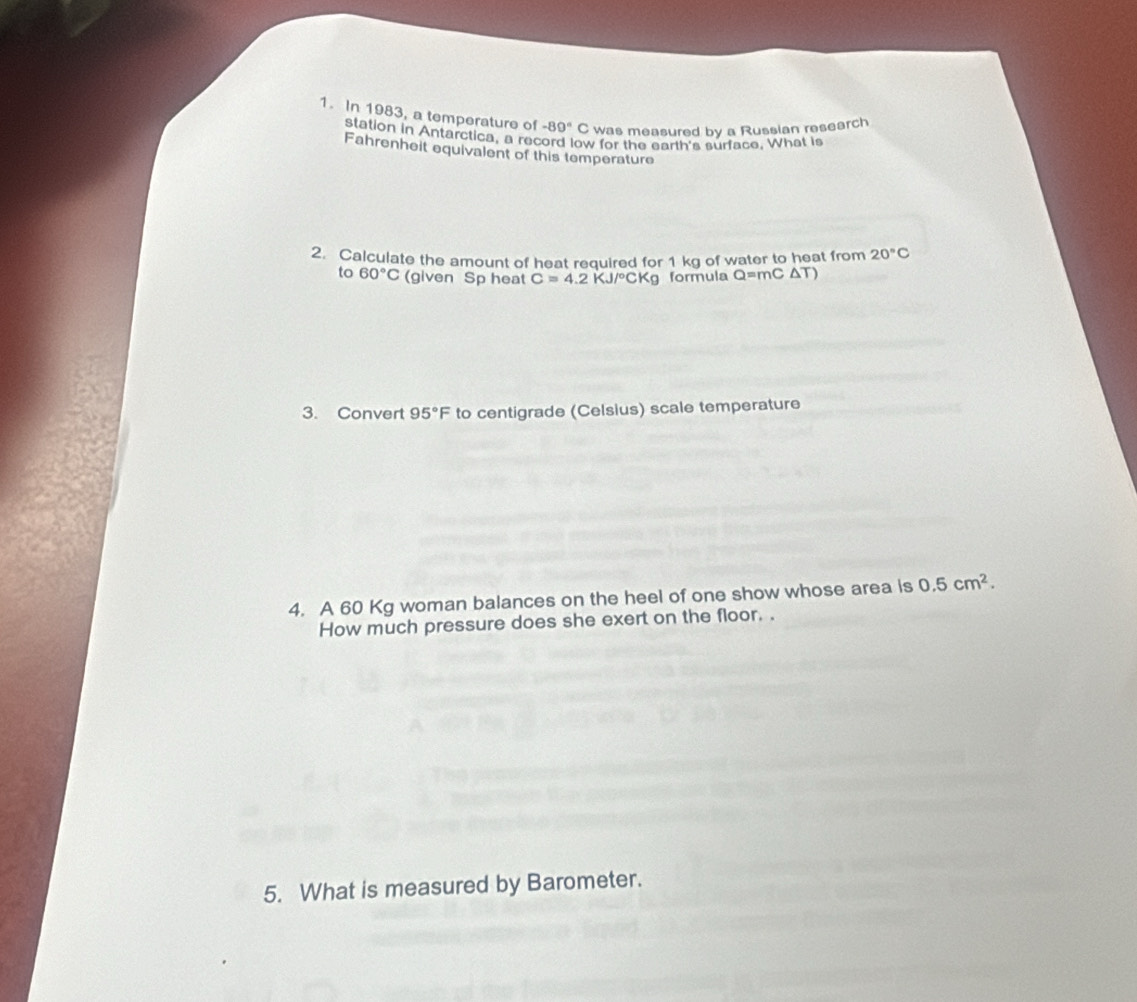 In 1983, a temperature of -89° C was measured by a Russian research 
station in Antarctica, a record low for the earth's surface. What is 
Fahrenheit equivalent of this temperature 
2. Calculate the amount of heat required for 1 kg of water to heat from 20°C
to 60°C (given Sp heat C=4.2KJ/^circ CKg formula Q=mC△ T)
3. Convert 95°F to centigrade (Celsius) scale temperature 
4. A 60 Kg woman balances on the heel of one show whose area is 0.5cm^2. 
How much pressure does she exert on the floor. . 
5. What is measured by Barometer.