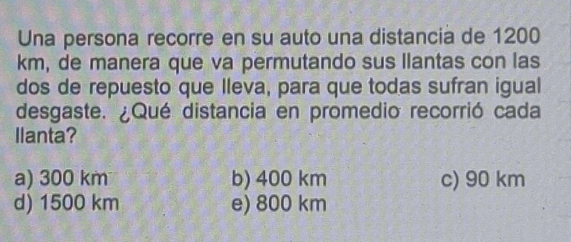 Una persona recorre en su auto una distanciá de 1200
km, de manera que va permutando sus llantas con las
dos de repuesto que lleva, para que todas sufran igual
desgaste. ¿Qué distancia en promedio recorrió cada
llanta?
a) 300 km b) 400 km c) 90 km
d) 1500 km e) 800 km