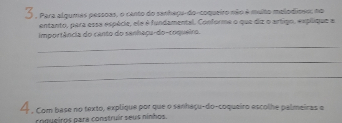 Para algumas pessoas, o canto do sanhaçu-do-coqueiro não é muito melodioso; no 
entanto, para essa espécie, ele é fundamental. Conforme o que diz o artigo, explique a 
importância do canto do sanhaçu-do-coqueiro. 
_ 
_ 
_ 
4 , Com base no texto, explique por que o sanhaçu-do-coqueiro escolhe palmeiras e 
coqueiros para construír seus ninhos.