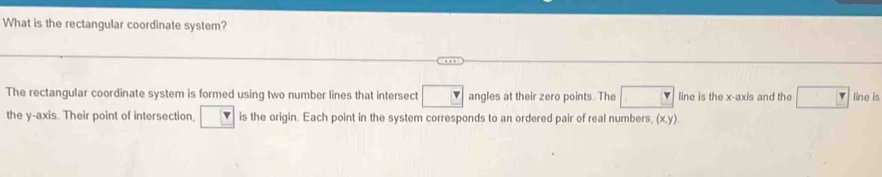 What is the rectangular coordinate system? 
The rectangular coordinate system is formed using two number lines that intersect angles at their zero points. The line is the x-axis and the line is 
the y-axis. Their point of intersection, is the origin. Each point in the system corresponds to an ordered pair of real numbers, (x,y)