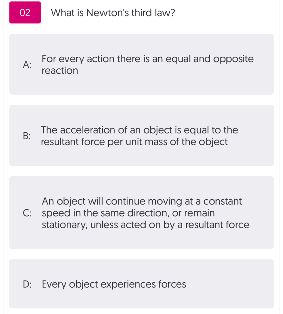 What is Newton's third law?
A: For every action there is an equal and opposite
reaction
B: The acceleration of an object is equal to the
resultant force per unit mass of the object
An object will continue moving at a constant
C: speed in the same direction, or remain
stationary, unless acted on by a resultant force
D: Every object experiences forces