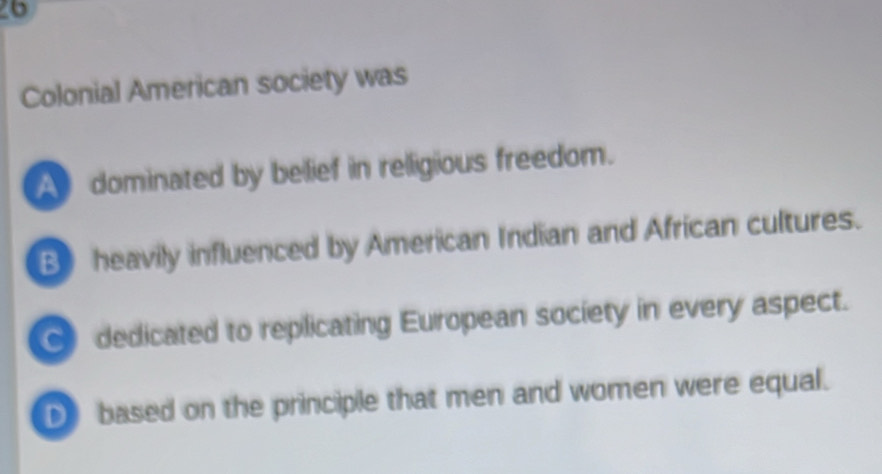 Colonial American society was
A dominated by belief in relligious freedom.
B) heavily influenced by American Indian and African cultures.
dedicated to replicating European society in every aspect.
D based on the principle that men and women were equal.