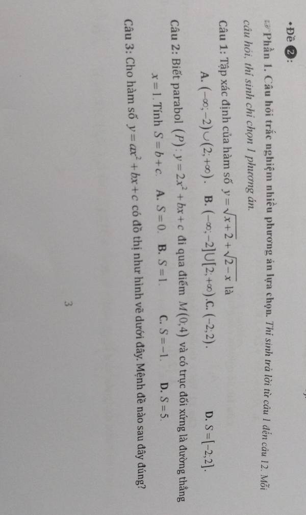 Đề 2:
*Phần 1. Câu hồi trắc nghiệm nhiều phương án lựa chọn. Thí sinh trả lời từ câu 1 đến câu 12. Mỗi
câu hỏi, thí sinh chỉ chọn 1 phương án.
Câu 1: Tập xác định của hàm số y=sqrt(x+2)+sqrt(2-x) là
A. (-∈fty ;-2)∪ (2;+∈fty ). B. (-∈fty ;-2]∪ [2;+∈fty ) .C. (-2;2). D. S=[-2;2]. 
Câu 2: Biết parabol () (P):y=2x^2+bx+c đi qua điểm M(0,4) và có trục đối xứng là đường thẳng
x=1. Tính S=b+c A. S=0. B. S=1. C. S=-1. D. S=5. 
Câu 3: Cho hàm số y=ax^2+bx+c có đồ thị như hình vẽ dưới đây. Mệnh đề nào sau đây đúng?
3