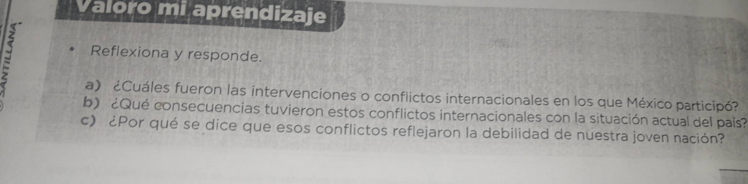 Valoro mi aprendizaje 
B 
Reflexiona y responde. 
a) ¿Cuáles fueron las intervenciones o conflictos internacionales en los que México participó? 
b) ¿Qué consecuencias tuvieron estos conflictos internacionales con la situación actual del país? 
c) ¿Por qué se dice que esos conflictos reflejaron la debilidad de nuestra joven nación?