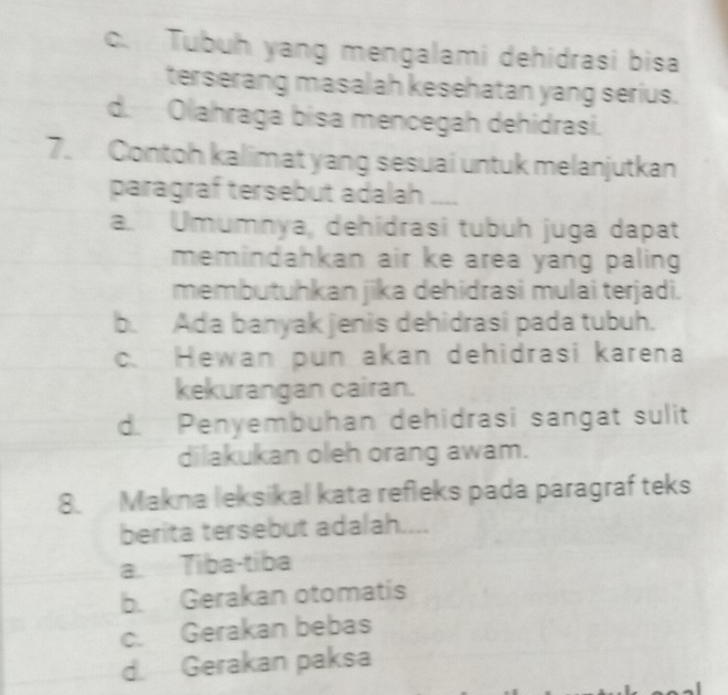 c. Tubuh yang mengalami dehidrasi bisa
terserang masalah kesehatan yang serius.
d. Olahraga bisa mencegah dehidrasi.
7. Contoh kalimat yang sesuai untuk melanjutkan
paragraf tersebut adalah __
a. Umumnya, dehidrasi tubuh juga dapat
memindahkan air ke area yang paling .
membutuhkan jika dehidrasi mulai terjadi.
b. Ada banyak jenis dehidrasi pada tubuh.
c. Hewan pun akan dehidrasi karena
kekurangan cairan.
d. Penyembuhan dehidrasi sangat sulit
dilakukan oleh orang awam.
8. Makna leksikal kata refleks pada paragraf teks
berita tersebut adalah....
a. Tiba-tiba
b. Gerakan otomatis
c. Gerakan bebas
d. Gerakan paksa