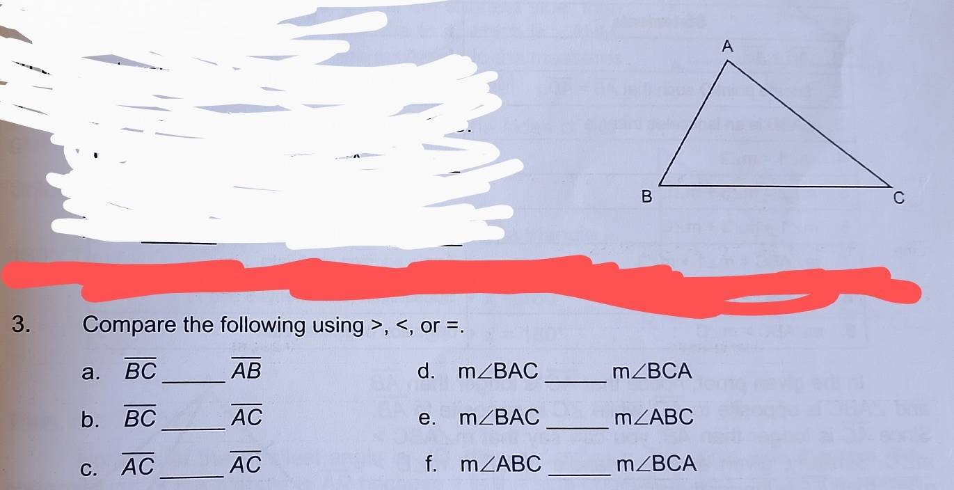 Compare the following using , , or =. 
a. overline BC _ overline AB d. m∠ BAC _ m∠ BCA
b. overline BC _ overline AC e. m∠ BAC _ m∠ ABC
C. overline AC _ overline AC f. m∠ ABC _ m∠ BCA