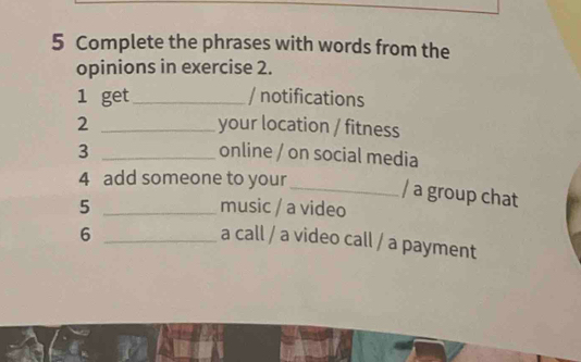 Complete the phrases with words from the 
opinions in exercise 2. 
1 get_ / notifications 
2 _your location / fitness 
3 _online / on social media 
4 add someone to your 
_/ a group chat 
5 _music / a video 
_6 
a call / a video call / a payment