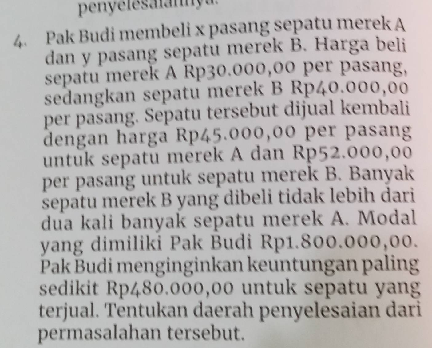 penyelesalannya. 
4. Pak Budi membeli x pasang sepatu merek A 
dan y pasang sepatu merek B. Harga beli 
sepatu merek A Rp30.000,00 per pasang, 
sedangkan sepatu merek B Rp40.000,00
per pasang. Sepatu tersebut dijual kembali 
dengan harga Rp45.000,00 per pasang 
untuk sepatu merek A dan Rp52.000,00
per pasang untuk sepatu merek B. Banyak 
sepatu merek B yang dibeli tidak lebih dari 
dua kali banyak sepatu merek A. Modal 
yang dimiliki Pak Budi Rp1.800.000,00. 
Pak Budi menginginkan keuntungan paling 
sedikit Rp480.000,00 untuk sepatu yang 
terjual. Tentukan daerah penyelesaian dari 
permasalahan tersebut.