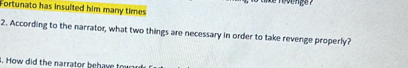 ake revenge ? 
Fortunato has insulted him many times 
2. According to the narrator, what two things are necessary in order to take revenge properly? 
. How did the narrator behave to