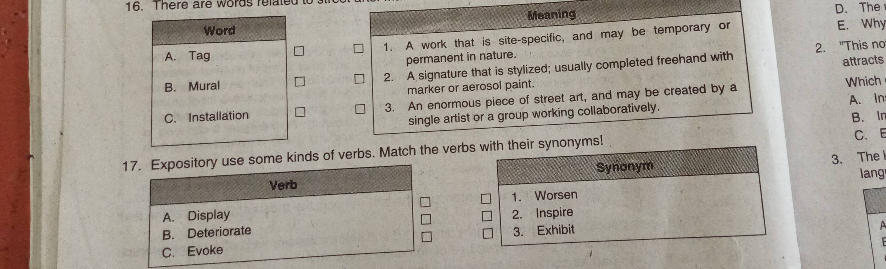 There are words related i
Meaning
D. The
Word
1. A work that is site-specific, and may be temporary or E. Why
2. "This no
A. Tag
permanent in nature.
2. A signature that is stylized; usually completed freehand with
B. Mural attracts
marker or aerosol paint.
A. In
C. Installation 3. An enormous piece of street art, and may be created by a
Which
single artist or a group working collaboratively.
C. E
17. Expository use some kinds of verbs. Match the verbs with their synonyms! B. In
3. Thel
Synonym
Verb lang
1. Worsen
A. Display 2. Inspire
B. Deteriorate 3. Exhibit
C. Evoke