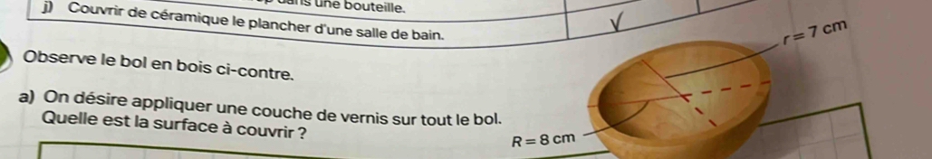 ng üne bouteille. 
√ 
j) Couvrir de céramique le plancher d'une salle de bain.
r=7cm
Observe le bol en bois ci-contre. 
a) On désire appliquer une couche de vernis sur tout le bol. 
Quelle est la surface à couvrir ?
R=8cm