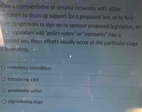 When a representative or senator networks with other
wmakers to drum up support for a proposed law, or to find
ther co-sponsors to sign on to sponsor proposed legislation, or
hen legislators add "policy riders" or "earmarks" into a
pposed law, these efforts usually occur at this particular stage
of lawmaking.
conference committees
introducing a bill
presidential action
pigeonholing stage