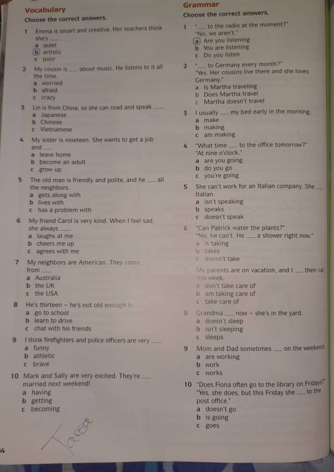 Vocabulary Grammar
Choose the correct answers. Choose the correct answers.
1 Emma is smart and creative. Her teachers think 1 _to the radio at the moment?"
she's "No, we aren't."
a quiet a Are you listening
ⓑ artistic b You are listening
c poor c Do you listen
2 My cousin is _about music. He listens to it all 2 to Germany every month?"
the time. "Yes. Her cousins live there and she loves
a worried Germany."
b afraid a Is Martha traveling
c crazy b Does Martha travel
3 Lin is from China, so she can read and speak _c Martha doesn't trave
a Japanese 3 I usually my bed early in the morning.
b Chinese a make
c Vietnamese c am making b making
4 My sister is nineteen. She wants to get a job
and_ 4 "What time _to the office tomorrow?"
a leave home "At nine o’clock."
b become an adult a are you going
c grow up b do you go
5 The old man is friendly and polite, and he _all c you're going
the neighbors. 5 She can't work for an Italian company. She_
a gets along with Italian.
b lives with a isn't speaking
c has a problem with b speaks
6 My friend Carol is very kind. When I feel sad, c doesn't speak
she always_ 6 "Can Patrick water the plants?"
a laughs at me "No. he can't. He _a shower right now."
b cheers me up a is taking
c agrees with me b  takes
7 My neighbors are American. They come c doesn't take
from _My parents are on vacation, and I_ their cat
a Australia his week .
b the UK a don't take care of
c the USA b am taking care of
8 He's thirteen - he's not old enough to c take care of
a go to school 8 Grandma_ now - she's in the yard.
b learn to drive a doesn't sleep
c chat with his friends b isn't sleeping
9 I think firefighters and police officers are very_ c sleeps
a funny 9 Mom and Dad sometimes
b athletic a are working _on the weekend.
c brave b work
10 Mark and Sally are very excited. They're _c works
married next weekend! 10 “Does Fiona often go to the library on Fridays?”
a having "Yes, she does, but this Friday she_ to the
b getting post office."
c becoming a doesn't go
b is going
c goes
4