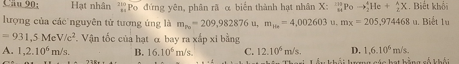 Hạt nhân beginarrayr 210 84endarray PO đứng yên, phân rã α biến thành hạt nhân X : _(84)^(210)Poto _2^(4He+_Z^AX. Biết khối
lượng của các nguyên tử tương ứng là m_P_0)=209,982876u, m_He=4,002603u, mx=205,974468u. Biết 1u
=931,5.MeV/c^2. Vận tốc của hạt α bay ra xấp xỉ bằng
A. 1,2.10^6m/s. B. 16.10^6m/s. C. 12.10^6m/s. D. 1,6.10^6m/s. 
lượng các hạt bằng số khối