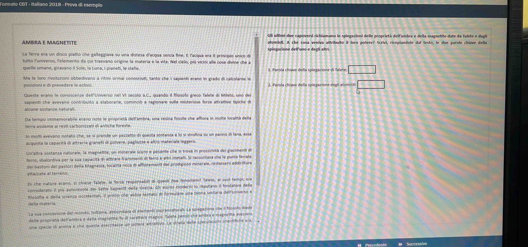 Formato CBT - Italiano 2018 - Prova di esempio
Gli ultimi due capoversi richiamano le spiegazioni delle proprietà dell'ambra e della magnetite date da Talete e dagli
AMBRA E MAGNETITE atomisti. A che cosa veniva attribuito il loro potere? Scrivi, ricopiandole dal testo, le due parole chiave della
spiegazione dell’uno e degli altri.
La Terra era un disco piatto che galleggiava su una distesa d'acqua senza fine. E l'acqua era il principio unico d
tutto l'universo, l'elemento da cui traevano origine la materia e la vita. Nel cielo, più vicini alle cose divine che a
quelle umane, giravano il Sole, la Luna, i pianeti, le stelle 1. Parola chiave della spiegazione di Talete □
Ma le loro rivoluzioni obbedivano a ritmi ormai conosciuti, tanto che i sapienti erano in grado di calcolarne k
posizioni e di prevedere le eclissi. 2. Parola chiave della spiegazione degli atomisti □
Queste erano le conoscenze dell'Universo nel VI secolo a.C., quando il filosofo greco Talete di Mileto, uno dei
sapienti che avevano contribuito a elaborarle, cominció a ragionare sulle misteriose forze attrattive típiche di
alcune sostanze naturali
Da tempo immemorabile erano note le proprietà dell'ambra, una resina fossile che affiora in molte località della
terra assième ai resti carbonizzati di antiche foreste
In molti avevano notato che, se si prende un pezzetto di questa sostanza e lo si strofina su un panno di lana, essa
acquista la capacità di attrarre granelli di polvere, pagliuzze e altro materiale leggero.
Un'altra sostanza naturale, la magnetite, un minerale scuro e pesante che si trova in prossimità del giacimenti de
ferro, sbalordiva per la sua capacità di attirare frammenti di ferro e altri metalli. Si raccontava che le punte ferrate
dei bastoni del pastori della Magnesia, località ricca di affloramenti del prodigioso minerale, restassero addirittura
Di che natura erano, si chiese Talete, le forze responsabill di questi due fenomeni? Talete, ai suoi tempi, era
considerato il più autorevole del Sette Sapienti della Grecia, Gli storici moderni lo reputano il fondatore delia
filosofía e della scienza occidentali, il primo che abbia tentato di formulare una teoría unitaria dell'Universo e
della materia.
La sua concezione del mondo, tuttavia, abbondava di elementi soprannaturali. La spiegazione che il filosofo diede
delle proprietà dell'ambra e della magnetite fu di carattere magico. Talete pensò che ambra e magnetite avessero
una specie di anima e che questa esercitasse un potere attrattivo. La strada delle speculazioni scientifiche era, ,
Précédente Successivo