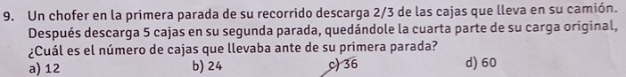 Un chofer en la primera parada de su recorrido descarga 2/3 de las cajas que lleva en su camión.
Después descarga 5 cajas en su segunda parada, quedándole la cuarta parte de su carga original,
¿Cuál es el número de cajas que llevaba ante de su primera parada?
a) 12 b) 24 c) 36 d) 60