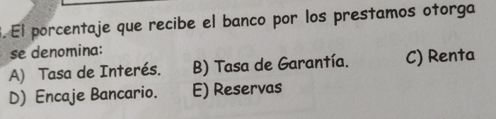 El porcentaje que recibe el banco por los prestamos otorga
se denomina:
A) Tasa de Interés. B) Tasa de Garantía. C) Renta
D) Encaje Bancario. E) Reservas