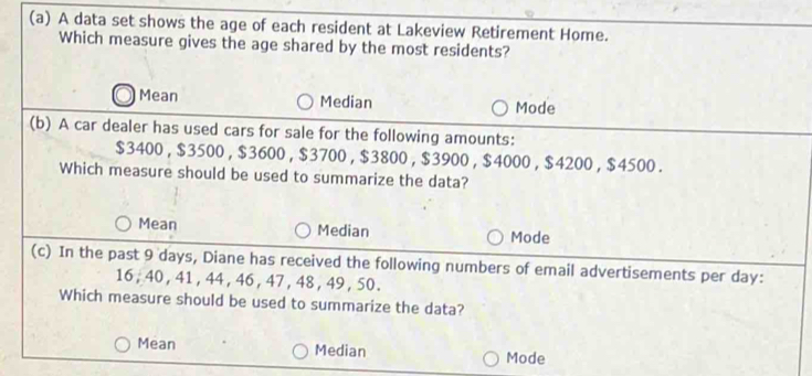 A data set shows the age of each resident at Lakeview Retirement Home.
Which measure gives the age shared by the most residents?
Mean Median Mode
(b) A car dealer has used cars for sale for the following amounts:
$3400, $3500 , $3600 , $3700, $3800 , $3900 , $4000 , $4200, $4500.
Which measure should be used to summarize the data?
Mean Median Mode
(c) In the past 9 days, Diane has received the following numbers of email advertisements per day :
16 , 40 , 41 , 44 , 46 , 47 , 48 , 49, 50.
Which measure should be used to summarize the data?
Mean Median Mode