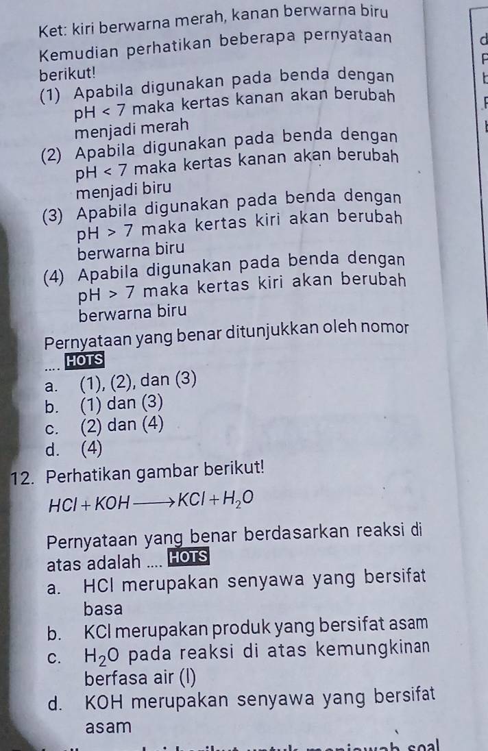 Ket: kiri berwarna merah, kanan berwarna biru
Kemudian perhatikan beberapa pernyataan
d
berikut!
(1) Apabila digunakan pada benda dengan
pH<7</tex> maka kertas kanan akan berubah
menjadi merah
(2) Apabila digunakan pada benda dengan
pH<7</tex> maka kertas kanan akan berubah
menjadi biru
(3) Apabila digunakan pada benda dengan
pH>7 maka kertas kiri akan berubah
berwarna biru
(4) Apabila digunakan pada benda dengan
pH>7 maka kertas kiri akan berubah
berwarna biru
Pernyataan yang benar ditunjukkan oleh nomor
HOTS
a. (1), (2), dan (3)
b. (1) dan (3)
c. (2) dan (4)
d. (4)
12. Perhatikan gambar berikut!
HCl+KOHto KCl+H_2O
Pernyataan yang benar berdasarkan reaksi di
atas adalah .... HOTS
a. HCI merupakan senyawa yang bersifat
basa
b. KCI merupakan produk yang bersifat asam
C. H_2O pada reaksi di atas kemungkinan .
berfasa air (l)
d. KOH merupakan senyawa yang bersifat
asam